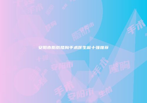 安阳市脂肪隆胸手术医生前十强推荐