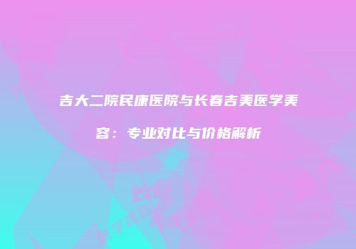 吉大二院民康医院与长春吉美医学美容：专业对比与价格解析