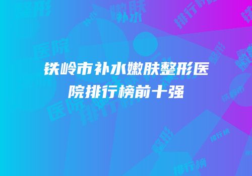 铁岭市补水嫩肤整形医院排行榜前十强