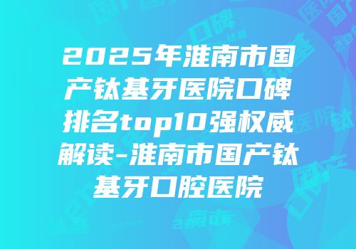 2025年淮南市国产钛基牙医院口碑排名top10强权威解读-淮南市国产钛基牙口腔医院