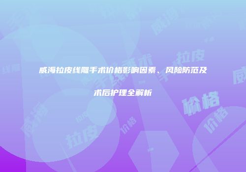 威海拉皮线雕手术价格影响因素、风险防范及术后护理全解析
