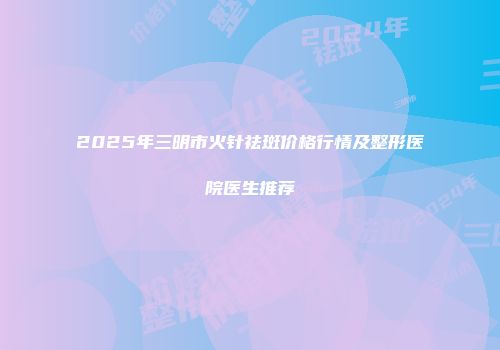 2025年三明市火针祛斑价格行情及整形医院医生推荐