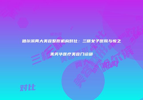 哈尔滨两大美容整形机构对比：三精女子医院与悦之美芳华医疗美容门诊部