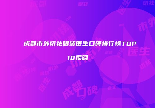 成都市外切祛眼袋医生口碑排行榜TOP10揭晓