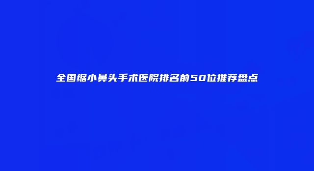 全国缩小鼻头手术医院排名前50位推荐盘点