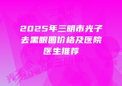 2025年三明市光子去黑眼圈价格及医院医生推荐