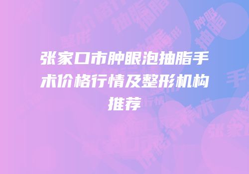 张家口市肿眼泡抽脂手术价格行情及整形机构推荐