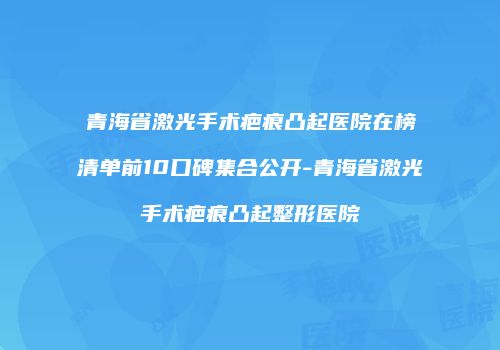 青海省激光手术疤痕凸起医院在榜清单前10口碑集合公开-青海省激光手术疤痕凸起整形医院