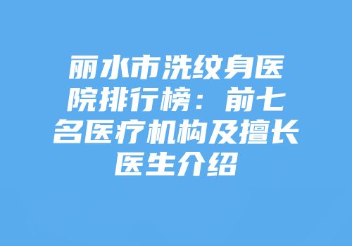 丽水市洗纹身医院排行榜：前七名医疗机构及擅长医生介绍