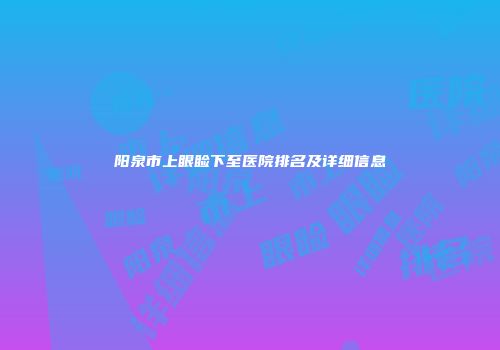 阳泉市上眼睑下至医院排名及详细信息