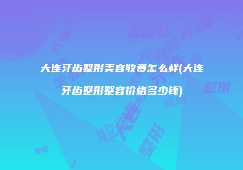 大连牙齿整形美容收费怎么样(大连牙齿整形整容价格多少钱)