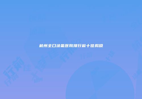 杭州全口涂氟医院排行前十佳揭晓