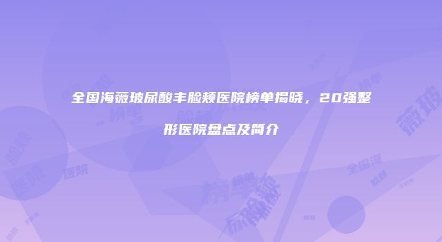 全国海薇玻尿酸丰脸颊医院榜单揭晓，20强整形医院盘点及简介