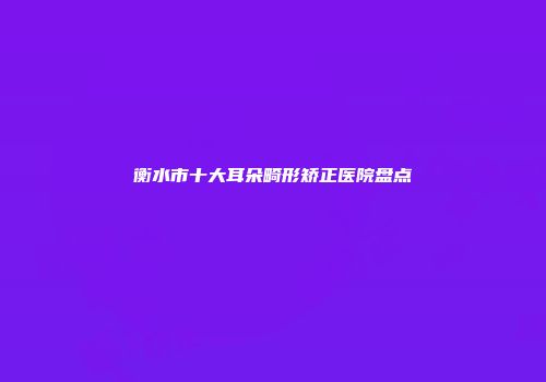 衡水市十大耳朵畸形矫正医院盘点