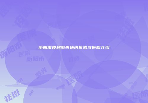 衡阳市皮秒激光祛斑价格与医院介绍