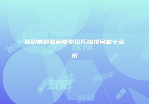 朝阳市颧骨磨骨整形医院排名前十解析