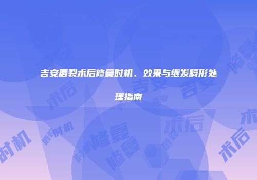 吉安唇裂术后修复时机、效果与继发畸形处理指南