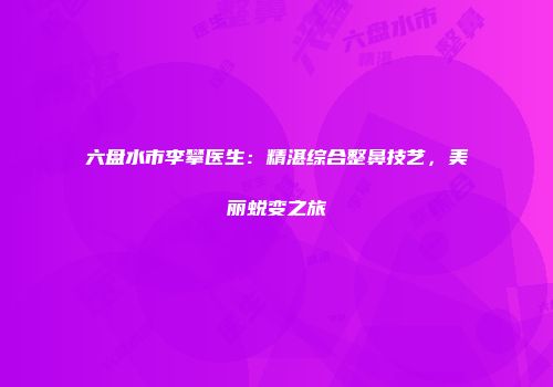 六盘水市李攀医生：精湛综合整鼻技艺，美丽蜕变之旅