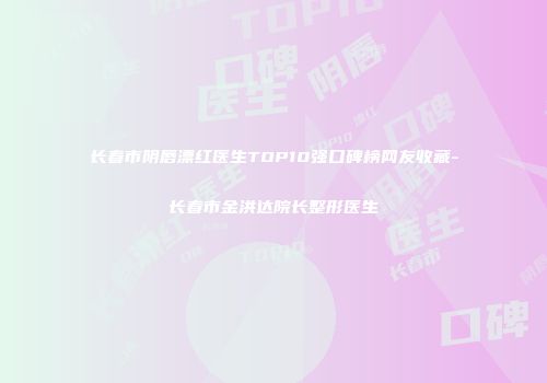 长春市阴唇漂红医生TOP10强口碑榜网友收藏-长春市金洪达院长整形医生