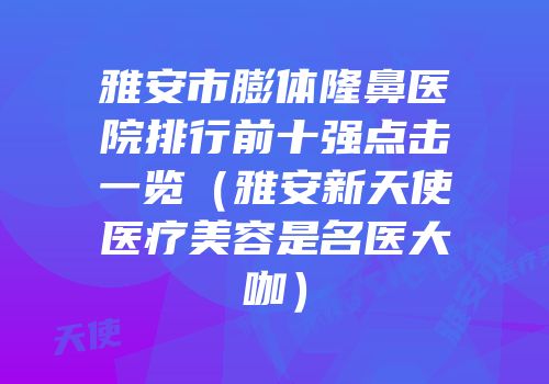 雅安市膨体隆鼻医院排行前十强点击一览（雅安新天使医疗美容是名医大咖）