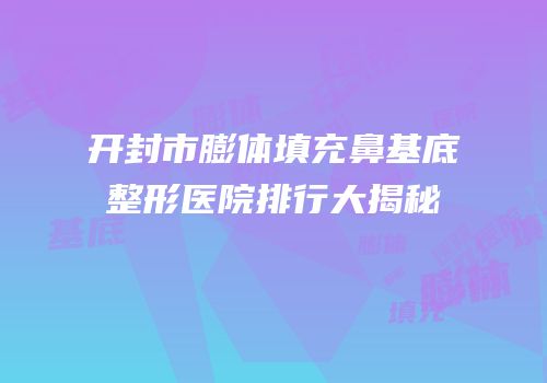 开封市膨体填充鼻基底整形医院排行大揭秘