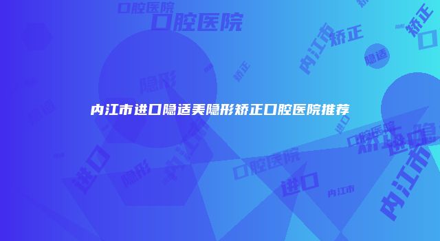 内江市进口隐适美隐形矫正口腔医院推荐