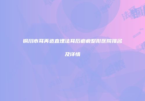 铜川市耳再造直埋法耳后疤痕整形医院排名及详情