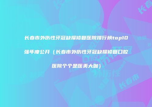 长春市外伤性牙冠缺损修复医院排行榜top10强年度公开（长春市外伤性牙冠缺损修复口腔医院个个是医美大咖）