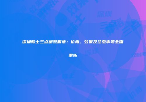 深圳韩士三点割双眼皮：价格、效果及注意事项全面解析