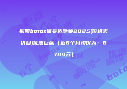 铜陵botox保妥适除皱2025(价格表价目)优惠巨献（近6个月均价为：8704元）