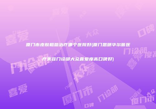 厦门市皮肤粗糙治疗哪个医院好(厦门思明华尔丽医疗美容门诊部大众喜爱度高口碑好)