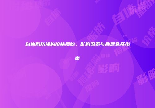 自体脂肪隆胸价格揭秘：影响因素与合理选择指南