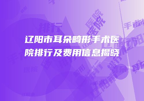 辽阳市耳朵畸形手术医院排行及费用信息揭晓