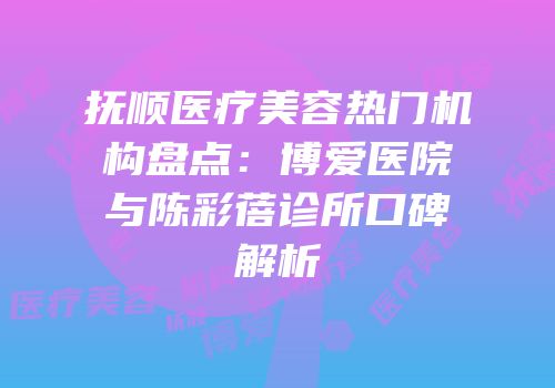 抚顺医疗美容热门机构盘点：博爱医院与陈彩蓓诊所口碑解析