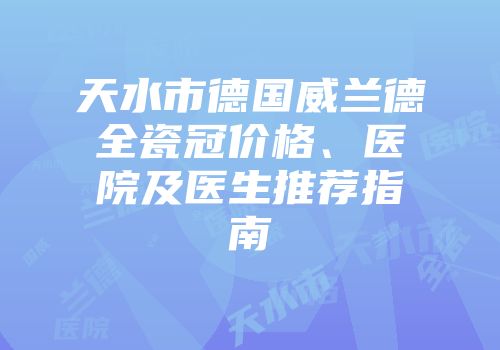 天水市德国威兰德全瓷冠价格、医院及医生推荐指南