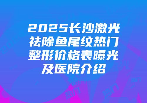 2025长沙激光祛除鱼尾纹热门整形价格表曝光及医院介绍