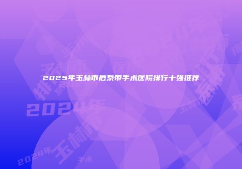 2025年玉林市唇系带手术医院排行十强推荐