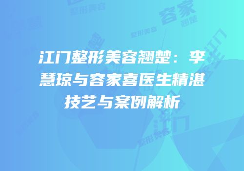 江门整形美容翘楚：李慧琼与容家喜医生精湛技艺与案例解析
