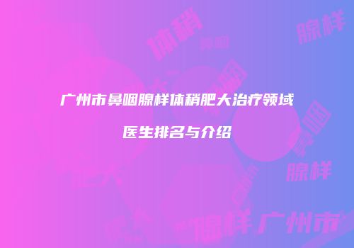 广州市鼻咽腺样体稍肥大治疗领域医生排名与介绍
