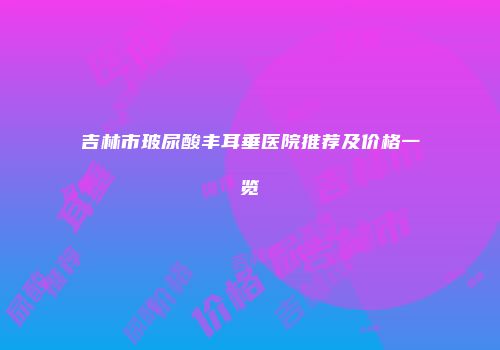 吉林市玻尿酸丰耳垂医院推荐及价格一览