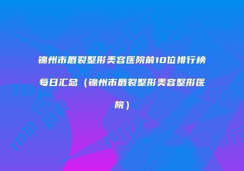 锦州市唇裂整形美容医院前10位排行榜每日汇总（锦州市唇裂整形美容整形医院）