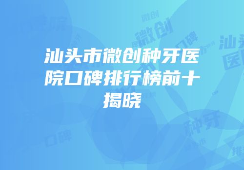 汕头市微创种牙医院口碑排行榜前十揭晓