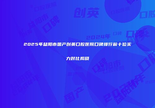 2025年益阳市国产创英口腔医院口碑排行前十位实力对比揭晓
