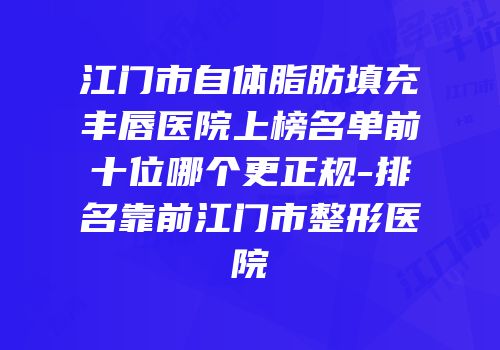 江门市自体脂肪填充丰唇医院上榜名单前十位哪个更正规-排名靠前江门市整形医院