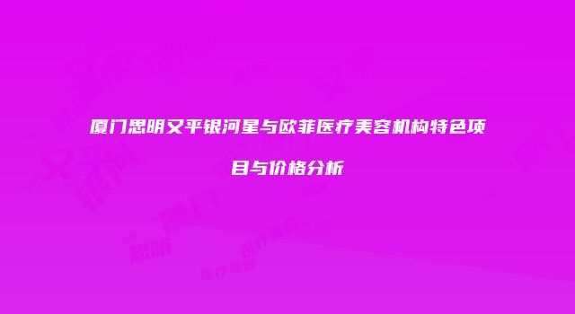 厦门思明又平银河星与欧菲医疗美容机构特色项目与价格分析