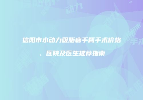 信阳市水动力吸脂瘦手臂手术价格、医院及医生推荐指南