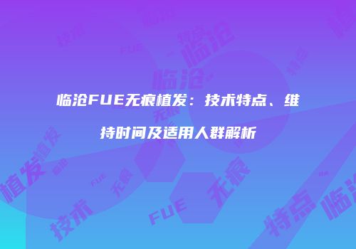 临沧FUE无痕植发：技术特点、维持时间及适用人群解析
