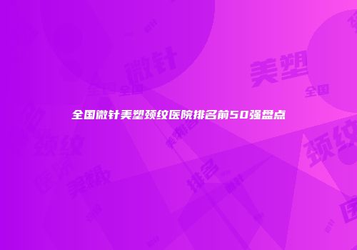 全国微针美塑颈纹医院排名前50强盘点