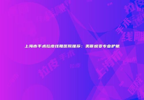 上海市手术拉皮线雕医院推荐：美丽蜕变专业护航