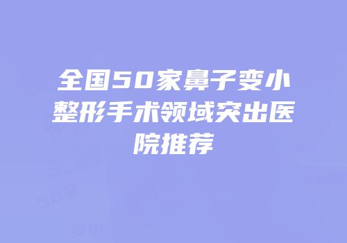 全国50家鼻子变小整形手术领域突出医院推荐